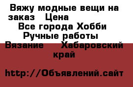 Вяжу модные вещи на заказ › Цена ­ 3000-10000 - Все города Хобби. Ручные работы » Вязание   . Хабаровский край